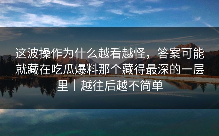 这波操作为什么越看越怪,答案可能就藏在吃瓜爆料那个藏得最深的一层里|越往后越不简单 这波操作为什么越看越怪,答案可能就藏在吃瓜爆料那个藏得最深的一层里|越往后越不简单