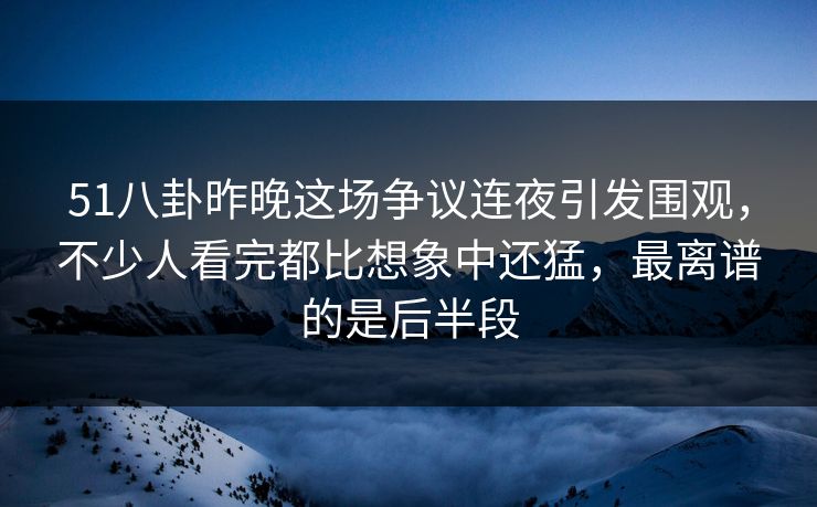 51八卦昨晚这场争议连夜引发围观，不少人看完都比想象中还猛，最离谱的是后半段