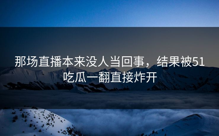 那场直播本来没人当回事,结果被51吃瓜一翻直接炸开 那场直播本来没人当回事,结果被51吃瓜一翻直接炸开