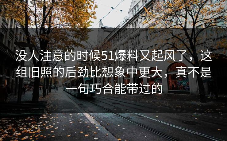没人注意的时候51爆料又起风了，这组旧照的后劲比想象中更大，真不是一句巧合能带过的