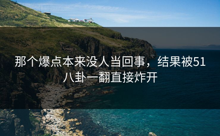 那个爆点本来没人当回事,结果被51八卦一翻直接炸开 那个爆点本来没人当回事,结果被51八卦一翻直接炸开