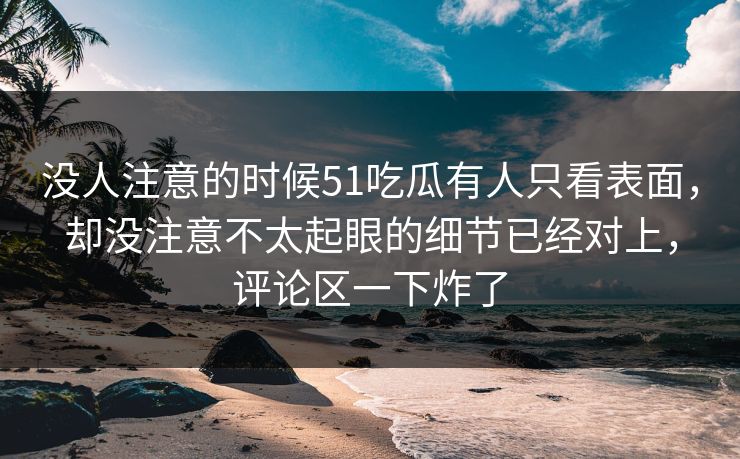 没人注意的时候51吃瓜有人只看表面，却没注意不太起眼的细节已经对上，评论区一下炸了