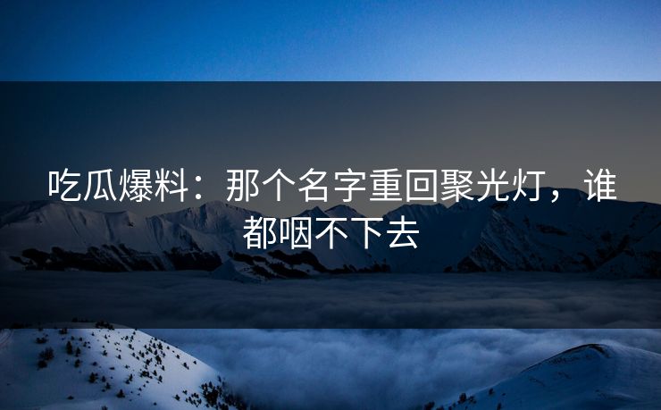 吃瓜爆料：那个名字重回聚光灯，谁都咽不下去