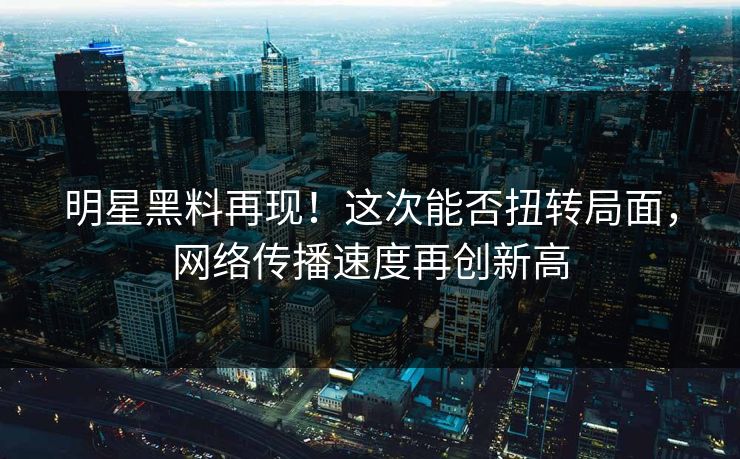 明星黑料再现！这次能否扭转局面，网络传播速度再创新高