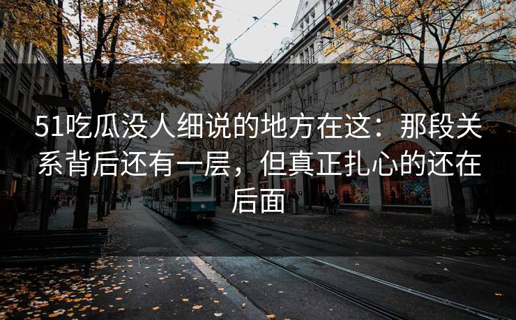 51吃瓜没人细说的地方在这：那段关系背后还有一层，但真正扎心的还在后面