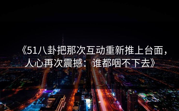 《51八卦把那次互动重新推上台面,人心再次震撼:谁都咽不下去》 《51八卦把那次互动重新推上台面,人心再次震撼:谁都咽不下去》