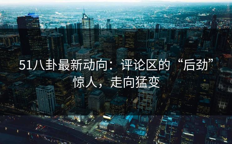 51八卦最新动向：评论区的“后劲”惊人，走向猛变