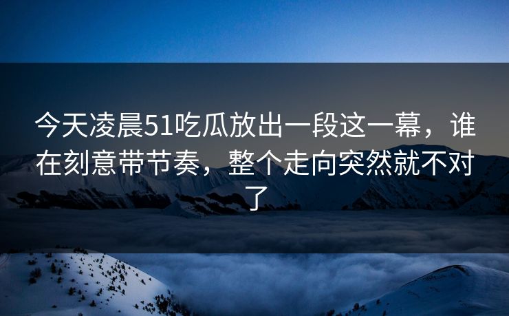 今天凌晨51吃瓜放出一段这一幕，谁在刻意带节奏，整个走向突然就不对了