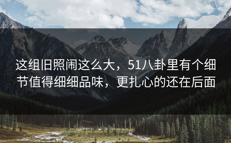 这组旧照闹这么大，51八卦里有个细节值得细细品味，更扎心的还在后面