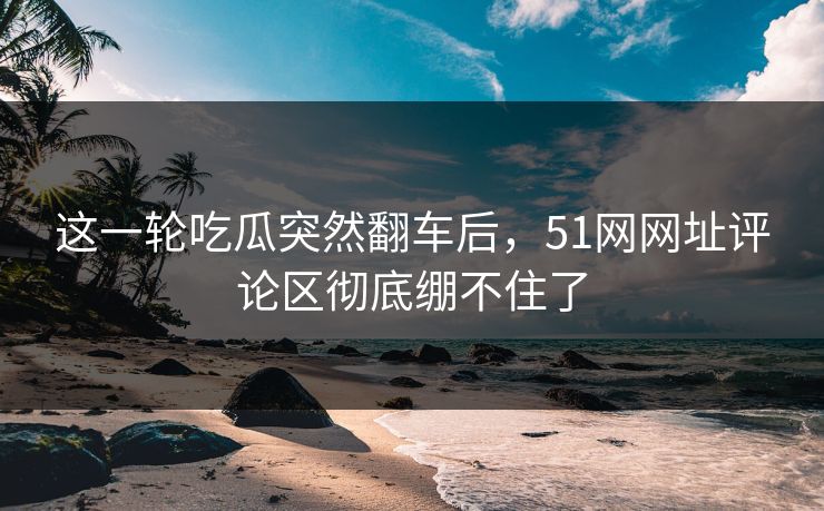 这一轮吃瓜突然翻车后，51网网址评论区彻底绷不住了