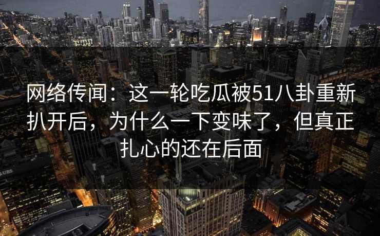 网络传闻：这一轮吃瓜被51八卦重新扒开后，为什么一下变味了，但真正扎心的还在后面