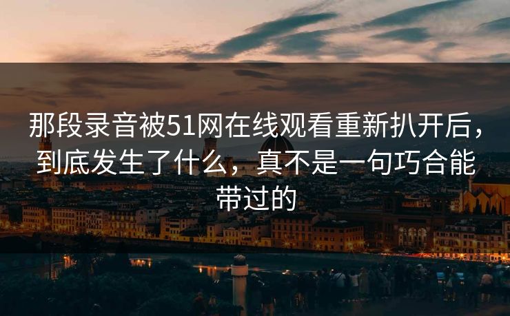 那段录音被51网在线观看重新扒开后,到底发生了什么,真不是一句巧合能带过的 那段录音被51网在线观看重新扒开后,到底发生了什么,真不是一句巧合能带过的