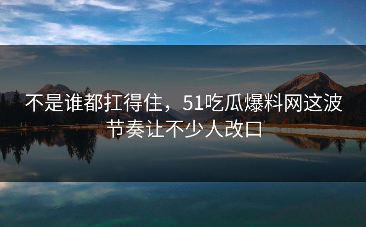 不是谁都扛得住，51吃瓜爆料网这波节奏让不少人改口
