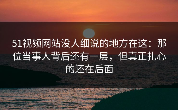 51视频网站没人细说的地方在这：那位当事人背后还有一层，但真正扎心的还在后面
