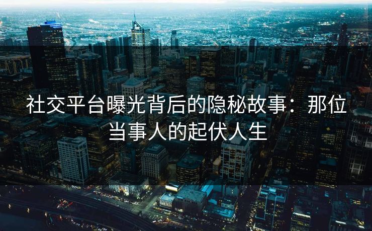 社交平台曝光背后的隐秘故事:那位当事人的起伏人生 社交平台曝光背后的隐秘故事:那位当事人的起伏人生