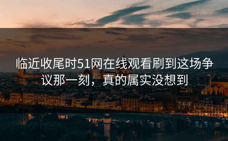 临近收尾时51网在线观看刷到这场争议那一刻，真的属实没想到
