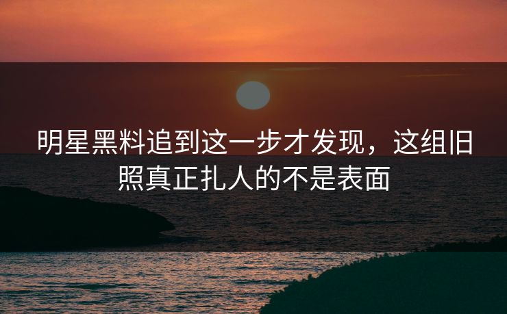 明星黑料追到这一步才发现，这组旧照真正扎人的不是表面
