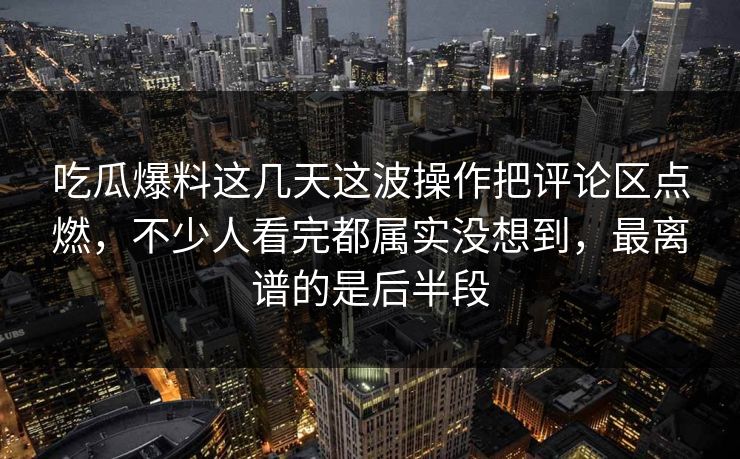 吃瓜爆料这几天这波操作把评论区点燃，不少人看完都属实没想到，最离谱的是后半段