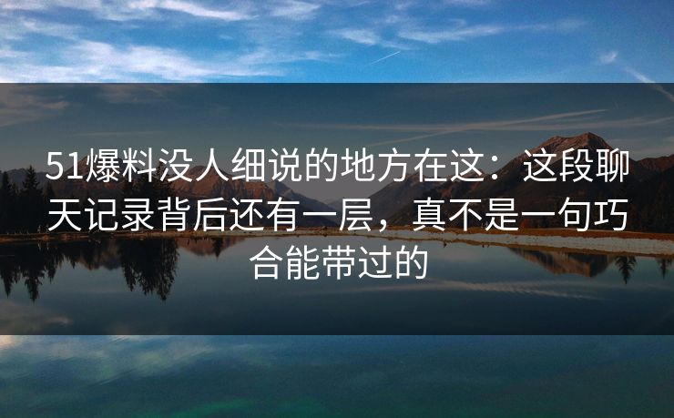 51爆料没人细说的地方在这：这段聊天记录背后还有一层，真不是一句巧合能带过的
