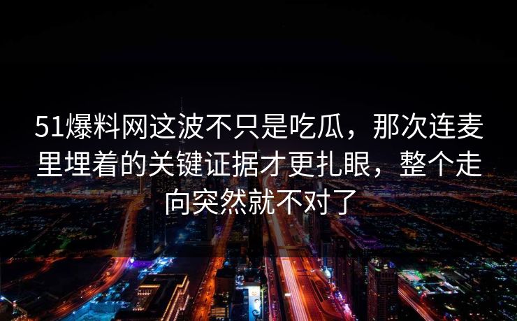 51爆料网这波不只是吃瓜，那次连麦里埋着的关键证据才更扎眼，整个走向突然就不对了