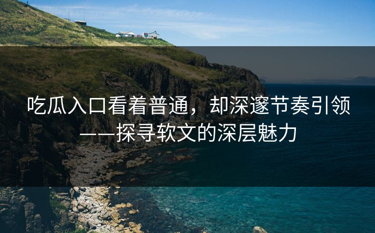 吃瓜入口看着普通，却深邃节奏引领——探寻软文的深层魅力