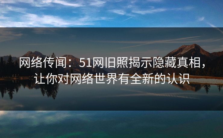 网络传闻：51网旧照揭示隐藏真相，让你对网络世界有全新的认识