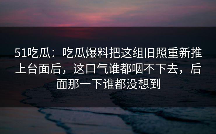 51吃瓜：吃瓜爆料把这组旧照重新推上台面后，这口气谁都咽不下去，后面那一下谁都没想到