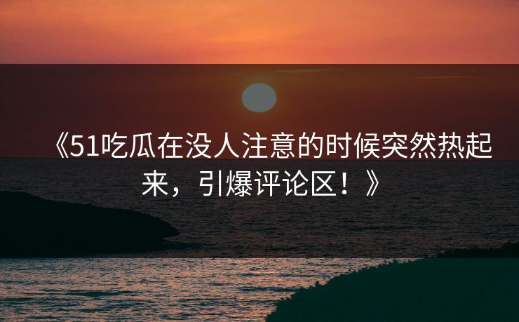 《51吃瓜在没人注意的时候突然热起来，引爆评论区！》