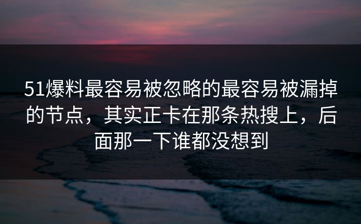 51爆料最容易被忽略的最容易被漏掉的节点，其实正卡在那条热搜上，后面那一下谁都没想到