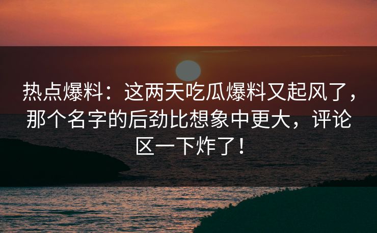 热点爆料：这两天吃瓜爆料又起风了，那个名字的后劲比想象中更大，评论区一下炸了！
