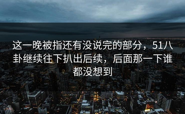 这一晚被指还有没说完的部分，51八卦继续往下扒出后续，后面那一下谁都没想到