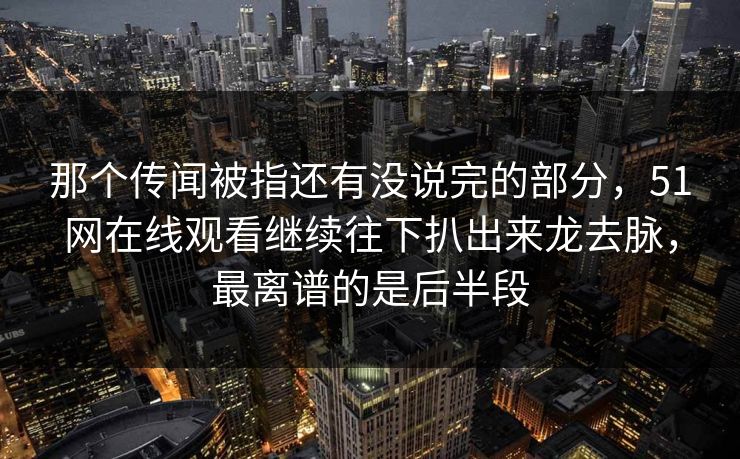 那个传闻被指还有没说完的部分，51网在线观看继续往下扒出来龙去脉，最离谱的是后半段