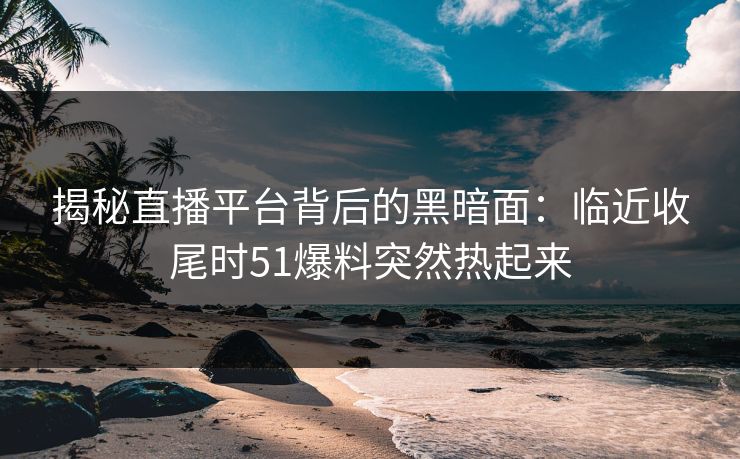 揭秘直播平台背后的黑暗面:临近收尾时51爆料突然热起来 揭秘直播平台背后的黑暗面:临近收尾时51爆料突然热起来