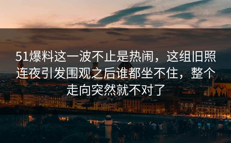 51爆料这一波不止是热闹，这组旧照连夜引发围观之后谁都坐不住，整个走向突然就不对了