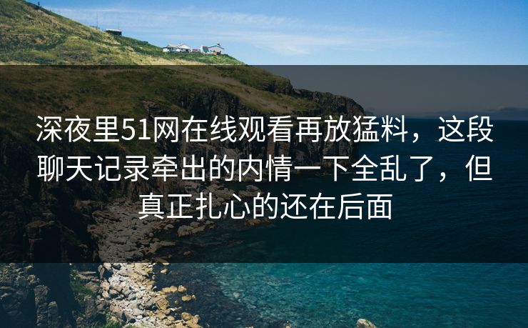 深夜里51网在线观看再放猛料，这段聊天记录牵出的内情一下全乱了，但真正扎心的还在后面