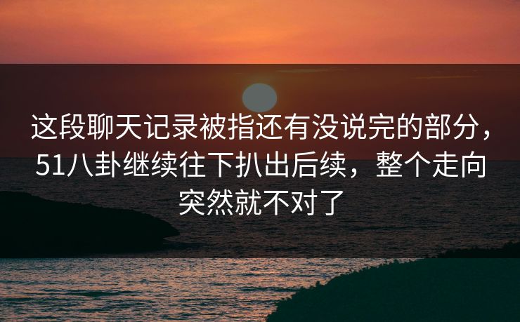 这段聊天记录被指还有没说完的部分，51八卦继续往下扒出后续，整个走向突然就不对了