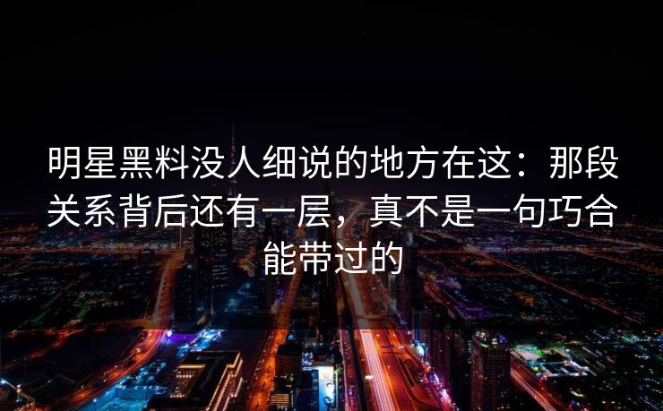 明星黑料没人细说的地方在这：那段关系背后还有一层，真不是一句巧合能带过的