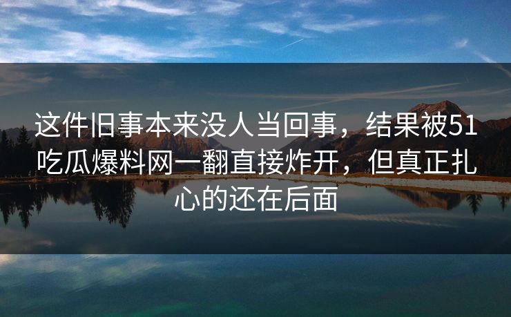 这件旧事本来没人当回事，结果被51吃瓜爆料网一翻直接炸开，但真正扎心的还在后面