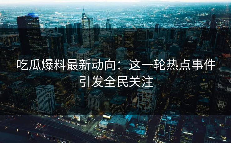 吃瓜爆料最新动向：这一轮热点事件引发全民关注