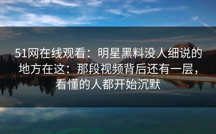 51网在线观看：明星黑料没人细说的地方在这：那段视频背后还有一层，看懂的人都开始沉默