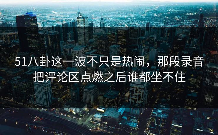 51八卦这一波不只是热闹，那段录音把评论区点燃之后谁都坐不住