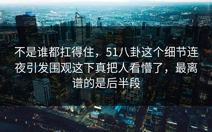 不是谁都扛得住，51八卦这个细节连夜引发围观这下真把人看懵了，最离谱的是后半段
