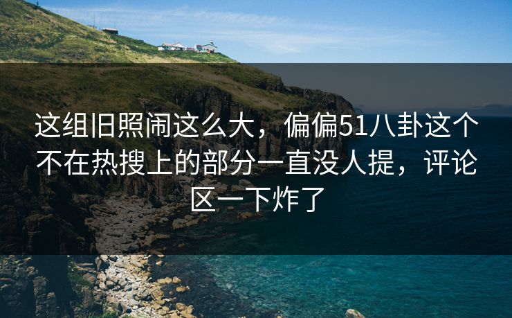这组旧照闹这么大，偏偏51八卦这个不在热搜上的部分一直没人提，评论区一下炸了