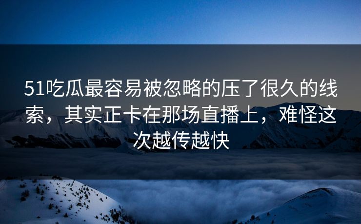 51吃瓜最容易被忽略的压了很久的线索，其实正卡在那场直播上，难怪这次越传越快