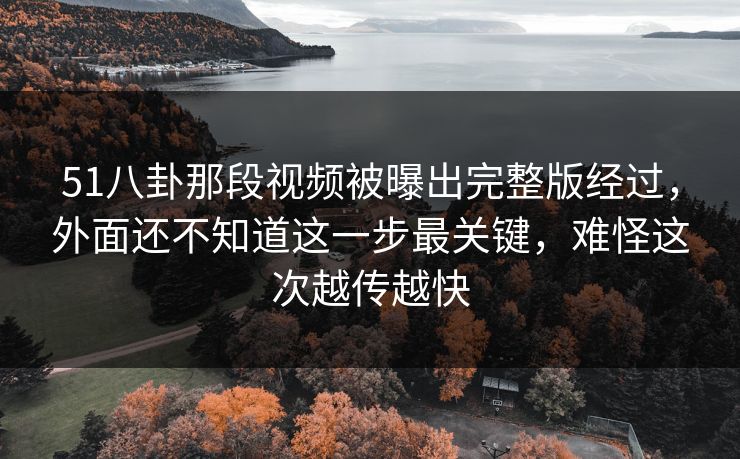51八卦那段视频被曝出完整版经过，外面还不知道这一步最关键，难怪这次越传越快